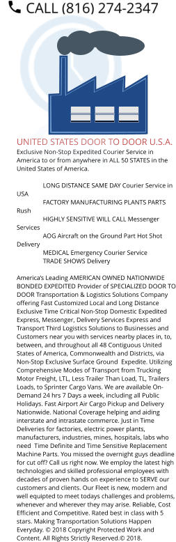 UNITED STATES DOOR TO DOOR U.S.A. Exclusive Non-Stop Expedited Courier Service in America to or from anywhere in ALL 50 STATES in the United States of America.   	LONG DISTANCE SAME DAY Courier Service in USA 	FACTORY MANUFACTURING PLANTS PARTS Rush 	HIGHLY SENSITIVE WILL CALL Messenger Services 	AOG Aircraft on the Ground Part Hot Shot Delivery 	MEDICAL Emergency Courier Service 	TRADE SHOWS Delivery  America’s Leading AMERICAN OWNED NATIONWIDE BONDED EXPEDITED Provider of SPECIALIZED DOOR TO DOOR Transportation & Logistics Solutions Company offering Fast Customized Local and Long Distance Exclusive Time Critical Non-Stop Domestic Expedited Express, Messenger, Delivery Services Express and Transport Third Logistics Solutions to Businesses and Customers near you with services nearby places in, to, between, and throughout all 48 Contiguous United States of America, Commonwealth and Districts, via Non-Stop Exclusive Surface Ground  Expedite. Utilizing Comprehensive Modes of Transport from Trucking Motor Freight, LTL, Less Trailer Than Load, TL, Trailers Loads, to Sprinter Cargo Vans. We are available On-Demand 24 hrs 7 Days a week, including all Public Holidays. Fast Airport Air Cargo Pickup and Delivery Nationwide. National Coverage helping and aiding interstate and intrastate commerce. Just in Time Deliveries for factories, electric power plants, manufacturers, industries, mines, hospitals, labs who need  Time Definite and Time Sensitive Replacement Machine Parts. You missed the overnight guys deadline for cut off? Call us right now. We employ the latest high technologies and skilled professional employees with decades of proven hands on experience to SERVE our customers and clients. Our Fleet is new, modern and well equipted to meet todays challenges and problems, whenever and wherever they may arise. Reliable, Cost Efficient and Competitive. Rated best in class with 5 stars. Making Transportation Solutions Happen Everyday. © 2018 Copyright Protected Work and Content. All Rights Strictly Reserved.© 2018.